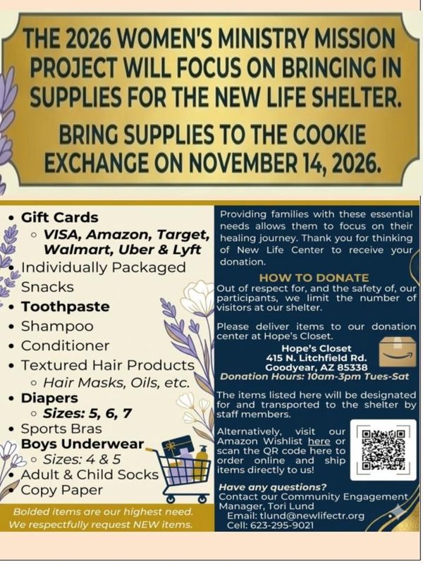 The 2026 Women’s Ministry mission project brings in supplies for the New Life shelter. Bring supplies to the Cookie Exchange on November 14, 2026: gift cards, snacks, toothpaste, shampoo, conditioner, textured hair products, diapers sizes 5–7, sports bras, boys’ underwear sizes 4 and 5, adult and child socks, copy paper.